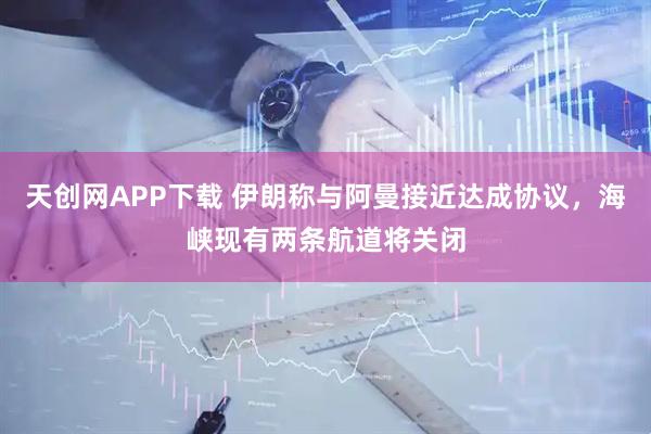 天创网APP下载 伊朗称与阿曼接近达成协议，海峡现有两条航道将关闭