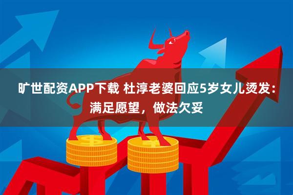 旷世配资APP下载 杜淳老婆回应5岁女儿烫发：满足愿望，做法欠妥