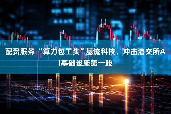 配资服务 “算力包工头”基流科技，冲击港交所AI基础设施第一股