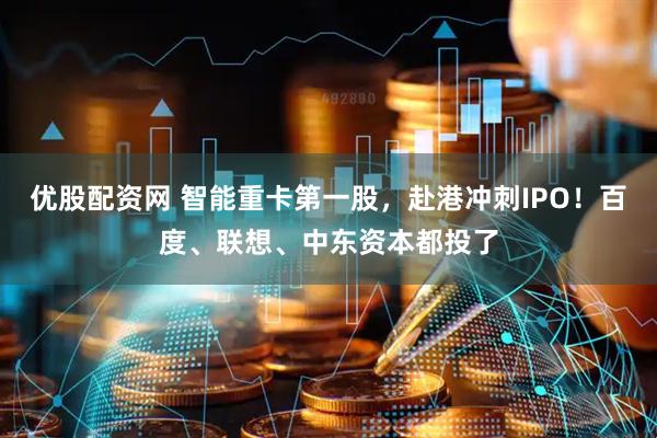 优股配资网 智能重卡第一股，赴港冲刺IPO！百度、联想、中东资本都投了