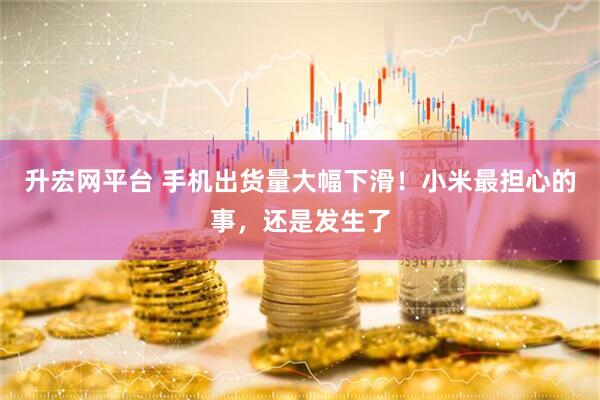升宏网平台 手机出货量大幅下滑！小米最担心的事，还是发生了