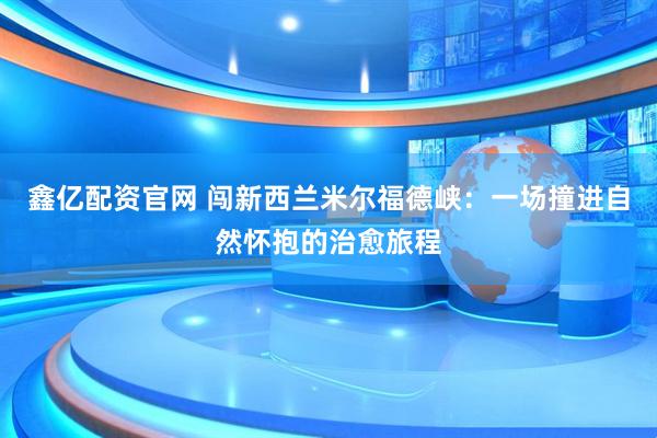鑫亿配资官网 闯新西兰米尔福德峡：一场撞进自然怀抱的治愈旅程