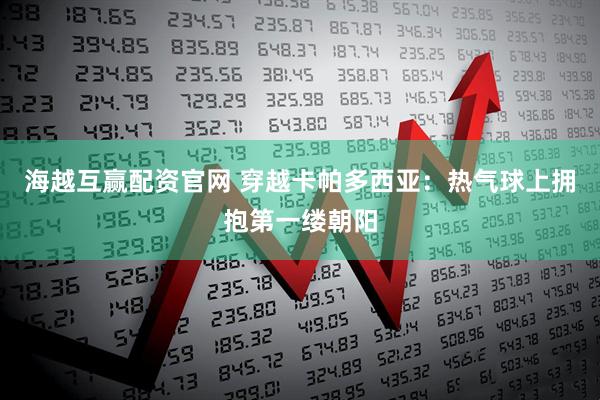 海越互赢配资官网 穿越卡帕多西亚：热气球上拥抱第一缕朝阳