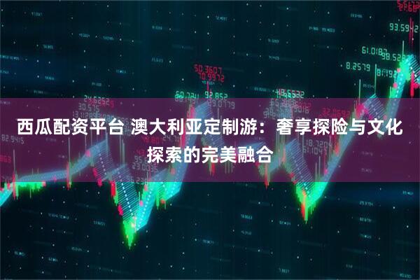 西瓜配资平台 澳大利亚定制游：奢享探险与文化探索的完美融合