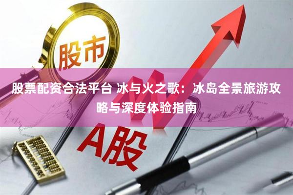 股票配资合法平台 冰与火之歌：冰岛全景旅游攻略与深度体验指南