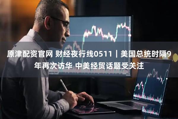 原津配资官网 财经夜行线0511｜美国总统时隔9年再次访华 中美经贸话题受关注