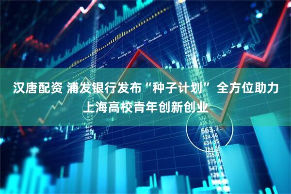 汉唐配资 浦发银行发布“种子计划” 全方位助力上海高校青年创新创业