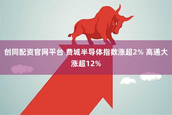 创同配资官网平台 费城半导体指数涨超2% 高通大涨超12%