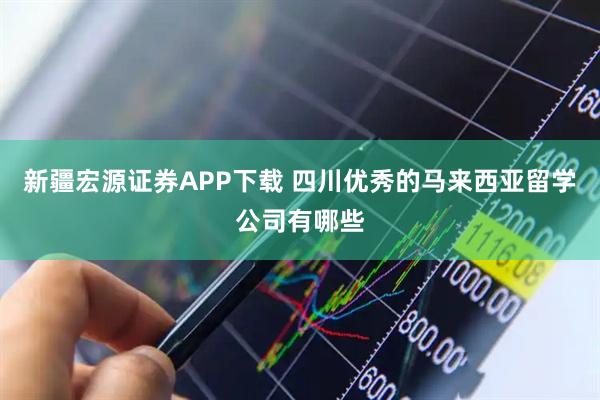 新疆宏源证券APP下载 四川优秀的马来西亚留学公司有哪些