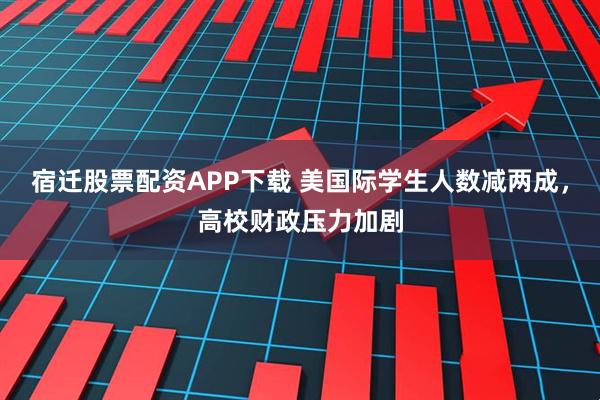 宿迁股票配资APP下载 美国际学生人数减两成，高校财政压力加剧