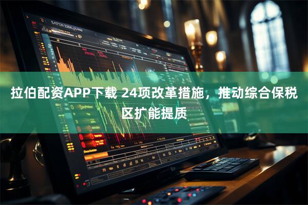 拉伯配资APP下载 24项改革措施,推动综合保税区扩能提质