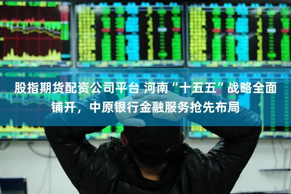 股指期货配资公司平台 河南“十五五”战略全面铺开，中原银行金融服务抢先布局