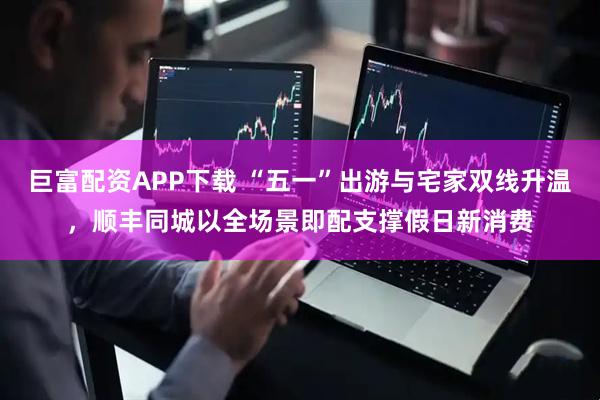巨富配资APP下载 “五一”出游与宅家双线升温,顺丰同城以全场景即配支撑假日新消费