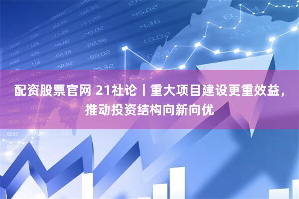 配资股票官网 21社论丨重大项目建设更重效益，推动投资结构向新向优