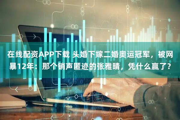 在线配资APP下载 头婚下嫁二婚奥运冠军，被网暴12年：那个销声匿迹的张雅晴，凭什么赢了？