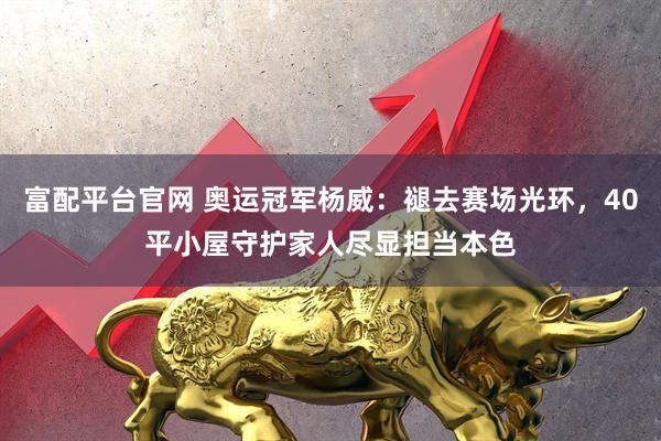 富配平台官网 奥运冠军杨威：褪去赛场光环，40平小屋守护家人尽显担当本色