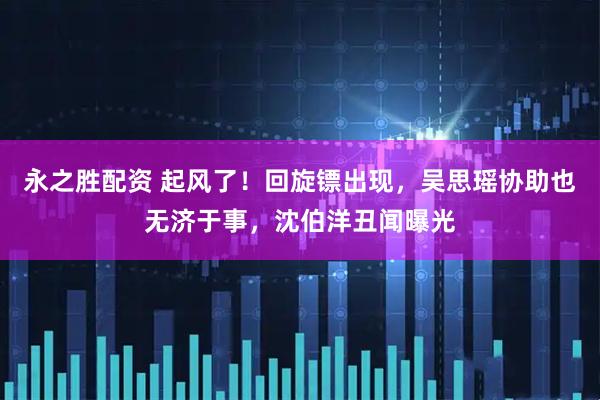 永之胜配资 起风了！回旋镖出现，吴思瑶协助也无济于事，沈伯洋丑闻曝光