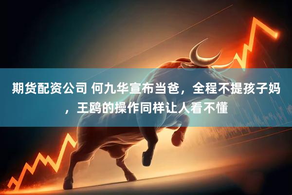 期货配资公司 何九华宣布当爸，全程不提孩子妈，王鸥的操作同样让人看不懂