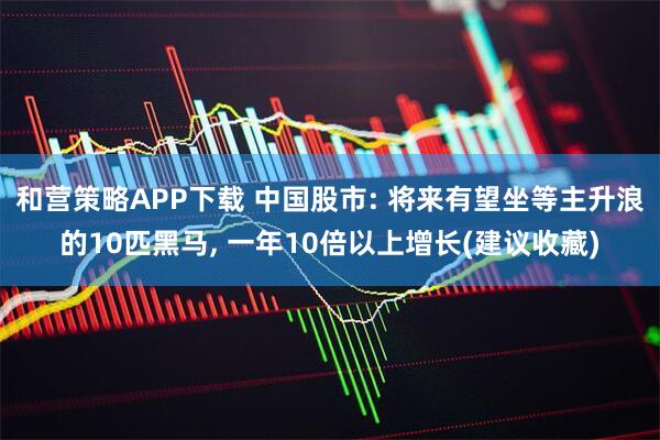 和营策略APP下载 中国股市: 将来有望坐等主升浪的10匹黑马, 一年10倍以上增长(建议收藏)