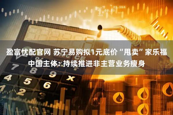 盈富忧配官网 苏宁易购拟1元底价“甩卖”家乐福中国主体: 持续推进非主营业务瘦身